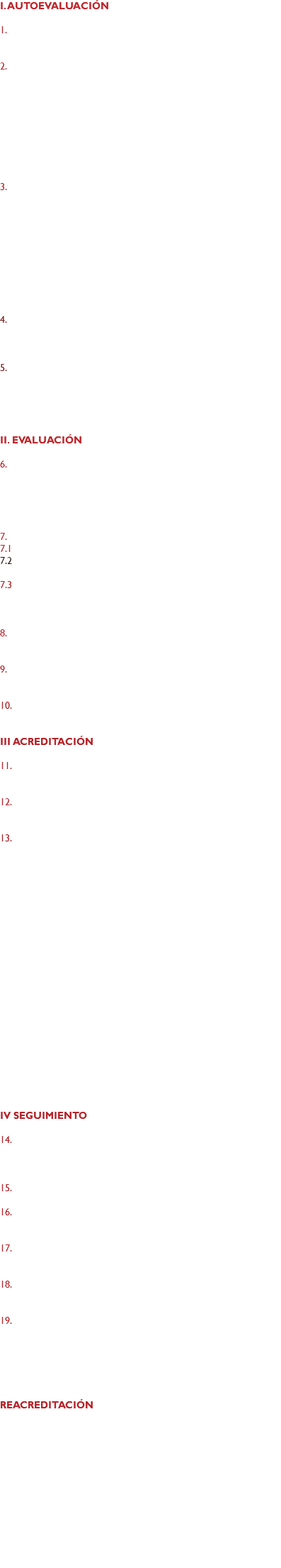 I. AUTOEVALUACIÓN 1. La IES solicita al COAPEHUM la evaluación del Programa Académico con miras a la Acreditación. 2. Aceptación de la solicitud por el COAPEHUM para realizar el proceso de evaluación con miras a la acreditación de los Programas Académicos de licenciatura: Antropología Física, Arqueología, Bibliotecología y Ciencias de la Información Documental, Estudios Culturales, Estudios Latinoamericanos, Etnología, Etnohistoria, Filosofía, Geografía, Historia, Humanidades y Ciencias Sociales, Lenguas y Literaturas Clásicas, Lengua y Literatura Francesa, Lengua y Literatura Hispánicas, Lengua y Literatura Inglesas, Lenguas y Literaturas Modernas, Lingüística y Ciencias del Lenguaje y Literatura Dramática y Teatro. 3. Firma del convenio interinstitucional de acreditación. El costo del proceso de evaluación y acreditación es calculado con base al salario mínimo determinado para el D.F. El costo del proceso de evaluación es utilizado para recuperar los gastos de operación, porque COAPEHUM es una asociación civil sin fines lucrativos. La IES realiza el pago al momento de la firma del convenio de acreditación. Después de la firma del convenio, COAPEHUM otorga un código de archivo para la ubicación del PE. 4. Entrega/recepción del Instrumento de AutoEvaluación (IAE) que contiene 10 categorías. Además, en cada una de las categorías se deben enumerar las fortalezas y las áreas de oportunidad. 5. Orientaciones para realizar la autoevaluación según los indicadores de cada criterio. Por solicitud de la Institución de Educación Superior, COAPEHUM puede impartir un Taller de habilitación o capacitación en las oficinas del Consejo o en la Institución de Educación Superior con los costos respectivos. II. EVALUACIÓN 6. El COAPEHUM recibe la autoevaluación, el Comité Técnico Operativo analiza la información proporcionada relacionada con el Programa Académico en cuanto al cumplimiento de las condiciones y procedimientos especificados en el Marco General para el Proceso de acreditación. 7. El Consejo de Directores procederá según sea el caso: 7.1 Rechazar el IAE. 7.2 Requerir documentación faltante o adicional antes de proceder a realizar la visita. 7.3 Aceptar el IAE y proceder a la visita, y de ser necesario requerir información adicional a la institución solicitante, misma que estará disponible en el momento de la visita. 8. El COAPEHUM nombra al Comité Técnico de Acreditación (CTA); prepara la visita e integra el paquete para la evaluación. 9. COAPEHUM realiza la visita evaluadora in situ para conocer directamente cómo trabaja el Programa Académico. 10. El Comité Técnico de Acreditación (CTA) elabora el informe y el dictamen relacionado con la evaluación de la calidad del PA III ACREDITACIÓN 11. El Consejo de Directores del COAPEHUM recibe el dictamen de evaluación del CTA. 12. A partir del informe y dictamen del CTA, el Consejo de Directores de COAPEHUM acredita o no el PA. 13. Si la acreditación del PA ha sido aprobada, el Consejo de Directores entrega el informe y dictamen de acreditación a las autoridades institucionales junto con las Fortalezas y las Recomendaciones que es necesario atender para lograr una mejora en la calidad del Programa Académico y mantener la acreditación. El certificado de acreditación contiene: -Nombre del Programa Académico -Dependencia en donde está ubicado, la Institución de Educación Superior y el Campus al que pertenece -Fecha de entrada en vigor de la acreditación con una duración de cinco años. Establecido el dictamen de acreditación la IES y el COAPEHUM adquieren compromisos que tendrán que cumplirse de manera rigurosa. La institución se compromete a mantener o mejorar la calidad del PA y enviará a COAPEHUM un informe anual que contendrá la actualización estadística, las notificaciones de cualquier modificación curricular, el reporte de la atención a las observaciones y en su caso la implementación de las recomendaciones señaladas. El COAPEHUM podrá requerir información complementaria si así lo considera necesario. IV SEGUIMIENTO 14. El Presidente del COAPEHUM envía un oficio solicitando respuesta a las recomendaciones recibidas con base en el mismo instrumento de evaluación. 15. Se ofrecen orientaciones para formular las respuestas. 16. Se reciben las respuestas y evidencias respectivas a las recomendaciones. 17. El Comité Técnico Operativo (CTO) analiza las respuestas con sus evidencias respectivas y redacta un informe. 18. La coordinación del comité técnico de acreditación analiza el informe y lo entrega al Consejo de Directores para el dictamen final. 19. El presidente entrega el dictamen de seguimiento a las autoridades de la IES. COAPEHUM podrá revocar definitiva o temporalmente la acreditación de cualquier Programa Académico si éste no cumple los compromisos derivados de ese proceso y establecidos en el dictamen, en cualquier momento, previa visita y dictamen que tendrá que ser argumentado con base en la normatividad del Consejo. REACREDITACIÓN Transcurridos 4 años desde la fecha inicial de la acreditación, la IES-Dep puede solicitar a COAPEHUM la reacreditación para el PA, si así lo consideran pertinente. 